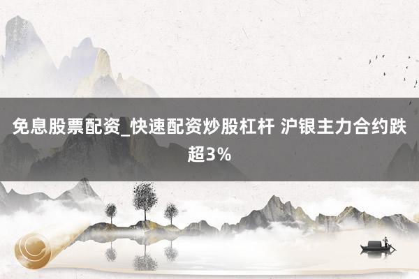 免息股票配资_快速配资炒股杠杆 沪银主力合约跌超3%