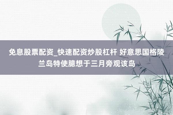 免息股票配资_快速配资炒股杠杆 好意思国格陵兰岛特使臆想于三月旁观该岛