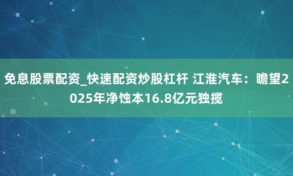 免息股票配资_快速配资炒股杠杆 江淮汽车:瞻望2025年净蚀本16.8亿元独揽