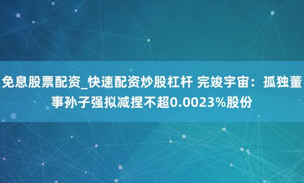 免息股票配资_快速配资炒股杠杆 完竣宇宙：孤独董事孙子强拟减捏不超0.0023%股份