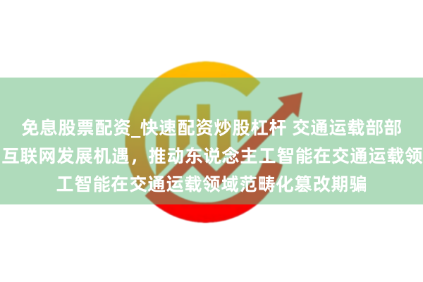 免息股票配资_快速配资炒股杠杆 交通运载部部长刘伟：收拢卫星互联网发展机遇，推动东说念主工智能在交通运载领域范畴化篡改期骗