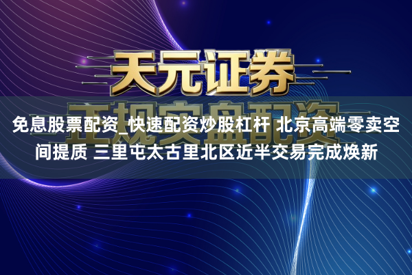 免息股票配资_快速配资炒股杠杆 北京高端零卖空间提质 三里屯太古里北区近半交易完成焕新