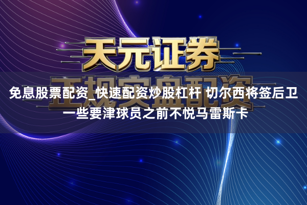 免息股票配资_快速配资炒股杠杆 切尔西将签后卫 一些要津球员之前不悦马雷斯卡