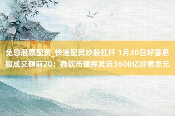 免息股票配资_快速配资炒股杠杆 1月30日好意思股成交额前20：微软市值挥发近3600亿好意思元