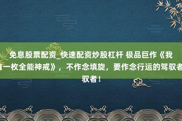 免息股票配资_快速配资炒股杠杆 极品巨作《我有一枚全能神戒》，不作念填旋，要作念行运的驾驭者！