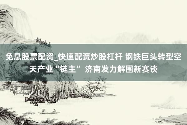 免息股票配资_快速配资炒股杠杆 钢铁巨头转型空天产业“链主” 济南发力解围新赛谈