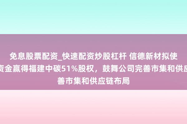 免息股票配资_快速配资炒股杠杆 信德新材拟使用超募资金赢得福建中碳51%股权，鼓舞公司完善市集和供应链布局