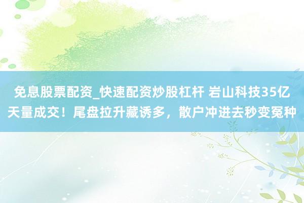 免息股票配资_快速配资炒股杠杆 岩山科技35亿天量成交！尾盘拉升藏诱多，散户冲进去秒变冤种