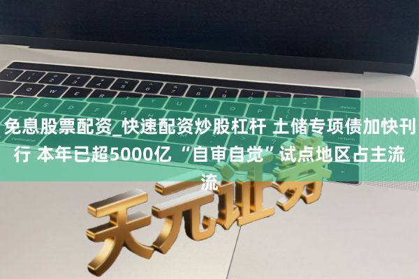 免息股票配资_快速配资炒股杠杆 土储专项债加快刊行 本年已超5000亿 “自审自觉”试点地区占主流