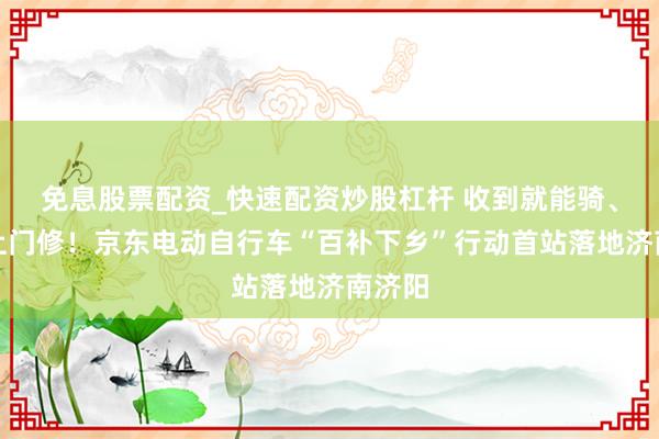 免息股票配资_快速配资炒股杠杆 收到就能骑、售后上门修！京东电动自行车“百补下乡”行动首站落地济南济阳