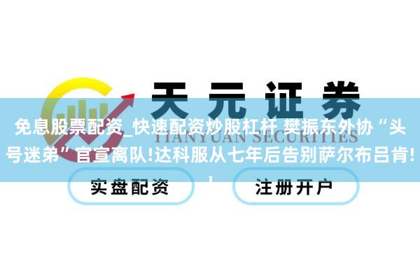 免息股票配资_快速配资炒股杠杆 樊振东外协“头号迷弟”官宣离队!达科服从七年后告别萨尔布吕肯!
