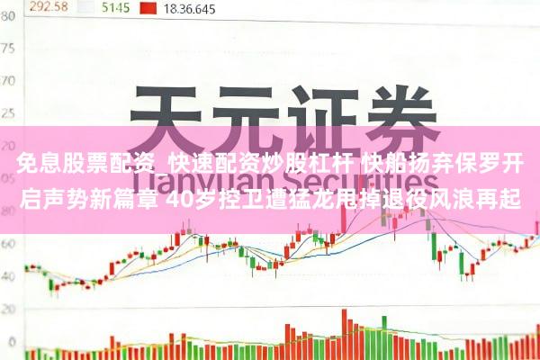 免息股票配资_快速配资炒股杠杆 快船扬弃保罗开启声势新篇章 40岁控卫遭猛龙甩掉退役风浪再起