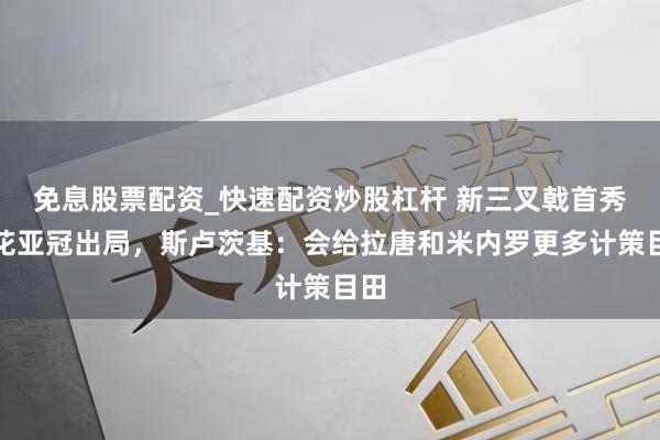 免息股票配资_快速配资炒股杠杆 新三叉戟首秀申花亚冠出局，斯卢茨基：会给拉唐和米内罗更多计策目田