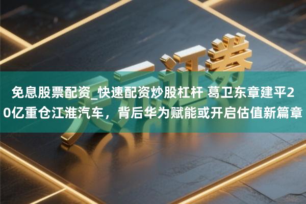 免息股票配资_快速配资炒股杠杆 葛卫东章建平20亿重仓江淮汽车，背后华为赋能或开启估值新篇章