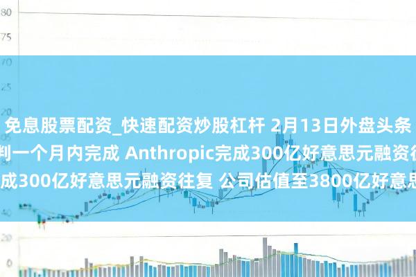 免息股票配资_快速配资炒股杠杆 2月13日外盘头条：特朗普料与伊朗谈判一个月内完成 Anthropic完成300亿好意思元融资往复 公司估值至3800亿好意思元